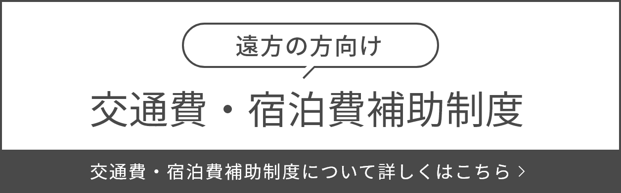 遠方の方向け 交通費・宿泊費補助制度 交通費・宿泊費補助制度について詳しくはこちら